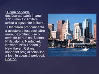 • Prima perioadă,
desfăşurată până în anul
1720, relevă o limitare
strictă a aşezărilor la litoral.
• Orientarea predominantă
a acestora a fost deci către
mare, dezvoltându-se o
serie de porturi ca: Boston,
Philadelphia, Nantucket,
Newport, New London şi
New Haven. Cel mai
important oraş al coloniilor
a fost, în această perioadă,
Boston.
 