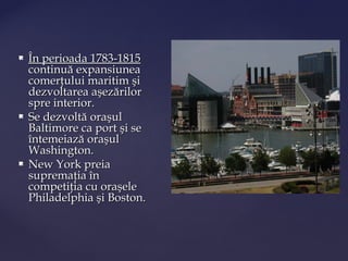    În perioada 1783-1815
    continuă expansiunea
    comerţului maritim şi
    dezvoltarea aşezărilor
    spre interior.
   Se dezvoltă oraşul
    Baltimore ca port şi se
    întemeiază oraşul
    Washington.
   New York preia
    supremaţia în
    competiţia cu oraşele
    Philadelphia şi Boston.
 