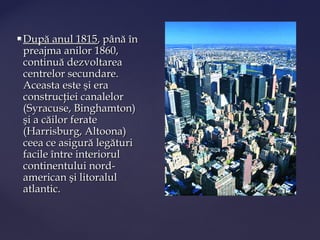    După anul 1815, până în
    preajma anilor 1860,
    continuă dezvoltarea
    centrelor secundare.
    Aceasta este şi era
    construcţiei canalelor
    (Syracuse, Binghamton)
    şi a căilor ferate
    (Harrisburg, Altoona)
    ceea ce asigură legături
    facile între interiorul
    continentului nord-
    american şi litoralul
    atlantic.
 