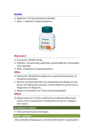  Κάψουλες 125 mg εκχυλίσματος Shallaki
 Δόση : 1 κάψουλα 2 φορές ημερησίως.

 Συστατικά : Shallaki 20 mg.
 Ενδείξεις : Ρευματοειδής αρθρίτιδα, ουρική αρθρίτιδα, οστεοαρθρίτιδα, ισχιαλγία
 Δόση : 2 κάψουλες 2 φορές ημερησίως
 Συστατικά : Μποσβελλίνη, αρβουτίνη, εκχύλισμα γλυκύρριζας και
σπορέλαιο κολίανδρου.
 Μειώνει την δραστηριότητα της τυροσινάσης στο δέρμα, και επομένως την παραγωγή μελανίνης, η οποία οδηγεί σε μείωση της μελάγχρωσης του δέρματος
 Κρέμα σε σωληνάρια των 15 gr για εξωτερική χρήση.
Το Aflapin φαίνεται ότι είναι ο καλύτερος αντιφλεγμονώδης παράγοντας από τα εκχυλίσματα της Boswellia serrata που υπάρχουν
στην αγορά.
 Ηπιες γαστρεντερικές διαταραχές
Λόγω έλλειψης πληροφοριών, η B. Serrata δεν πρέπει να χρησιμοποι-

 