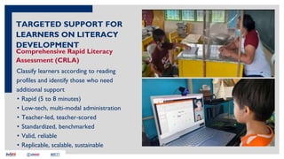 Comprehensive Rapid Literacy
Assessment (CRLA)
Classify learners according to reading
profiles and identify those who need
additional support
TARGETED SUPPORT FOR
LEARNERS ON LITERACY
DEVELOPMENT
• Rapid (5 to 8 minutes)
• Low-tech, multi-modal administration
• Teacher-led, teacher-scored
• Standardized, benchmarked
• Valid, reliable
• Replicable, scalable, sustainable
 