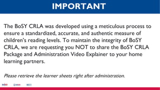 The BoSY CRLA was developed using a meticulous process to
ensure a standardized, accurate, and authentic measure of
children’s reading levels. To maintain the integrity of BoSY
CRLA, we are requesting you NOT to share the BoSY CRLA
Package and Administration Video Explainer to your home
learning partners.
Please retrieve the learner sheets right after administration.
IMPORTANT
 