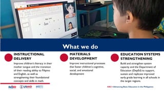 INSTRUCTIONAL
DELIVERY
Improve children’s literacy in their
mother tongue and the transition
of their reading ability to Filipino
and English, as well as
strengthening their foundational
concepts and skills in math.
MATERIALS
DEVELOPMENT
Improve instructional processes
that foster children’s cognitive,
social, and emotional
development
SDO
Cotabato
logo
EDUCATION SYSTEMS
STRENGTHENING
Build and strengthen system
capacity and the Department of
Education (DepEd) to support,
sustain and replicate improved
early grade learning in all schools in
the target regions.
What we do
 