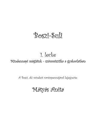 Boszi-
                 Boszi-Suli

                      1. lecke
Mindennapi mágiáink - számmisztika a gyakorlatban



     A Boszi, aki mindezt varázspennájával lejegyezte:


                Mátyás Anita
 