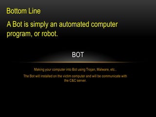 Bottom Line
A Bot is simply an automated computer
program, or robot.
BOT
Making your computer into Bot using Trojan, Malware, etc..
The Bot will installed on the victim computer and will be communicate with
the C&C server.

 