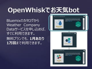 OpenWhiskでお天気bot
Bluemixのカタログから
Weather Company
Dataサービスを申し込めば、
すぐに利用できます。
無料プランでも、1月あたり
1万回まで利用できます。
 