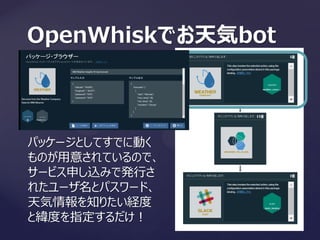 OpenWhiskでお天気bot
パッケージとしてすでに動く
ものが用意されているので、
サービス申し込みで発行さ
れたユーザ名とパスワード、
天気情報を知りたい経度
と緯度を指定するだけ！
 