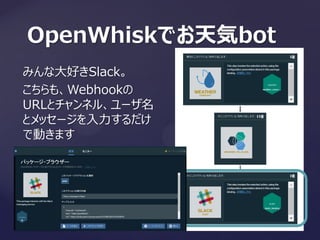 OpenWhiskでお天気bot
みんな大好きSlack。
こちらも、Webhookの
URLとチャンネル、ユーザ名
とメッセージを入力するだけ
で動きます
 