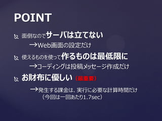  面倒なのでサーバは立てない
→Web画面の設定だけ
 使えるものを使って作るものは最低限に
→コーディングは投稿メッセージ作成だけ
 お財布に優しい（最重要）
→発生する課金は、実行に必要な計算時間だけ
（今回は一回あたり1.7sec）
POINT
 