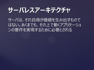 サーバは、それ自身が価値を生み出すもので
はない。あくまでも、その上で動くアプリケーショ
ンの要件を実現するために必要とされる
サーバレスアーキテクチャ
 