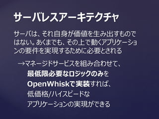 サーバは、それ自身が価値を生み出すもので
はない。あくまでも、その上で動くアプリケーショ
ンの要件を実現するために必要とされる
サーバレスアーキテクチャ
→マネージドサービスを組み合わせて、
最低限必要なロジックのみを
OpenWhiskで実装すれば、
低価格/ハイスピードな
アプリケーションの実現ができる
 