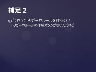どうやってトリガーやルールを作るの？
トリガーやルールの作成ボタンがないんだけど
補足２
 