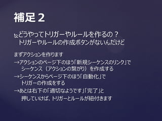 どうやってトリガーやルールを作るの？
トリガーやルールの作成ボタンがないんだけど
補足２
まずアクションを作ります
→アクションのページ下のほう「新規シーケンスのリンク」で
シーケンス（アクションの繋がり）を作成する
→シーケンスからページ下のほう「自動化」で
トリガーの作成をする
→あとは右下の「適切なようです」「完了」と
押していけば、トリガーとルールが紐付きます
 