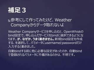 参考にして作ってみたけど、Weather
Companyからデータ取れないよ
補足３
Weather Companyサービスを申し込むと、OpenWhiskの
bind設定で、申し込んだサービスをbindに選択できるようにな
ります。が、なぜか、うまく動きません。新規bind設定を作成
する、を選択して、パラメータにusernameとpasswordだけ
入力すると動きました。
自動bindする前に他に必要な設定があったのか、自動bind
で登録されるパラメータに不備があるのかは、不明です。
 