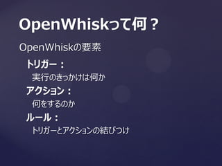 OpenWhiskの要素
OpenWhiskって何？
トリガー：
実行のきっかけは何か
アクション：
何をするのか
ルール：
トリガーとアクションの結びつけ
 