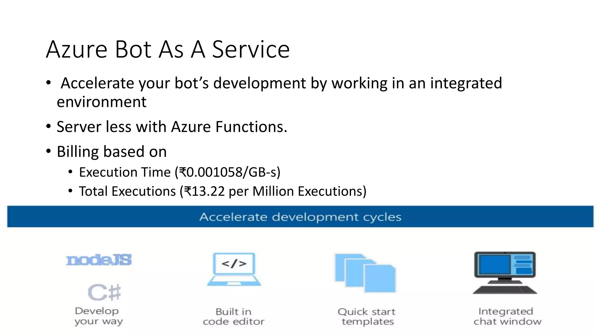 Azure Bot As A Service • Accelerate your bot’s development by working in an integrated environment • Server less with Azure Functions. • Billing based on • Execution Time (₹0.001058/GB-s) • Total Executions (₹13.22 per Million Executions) 