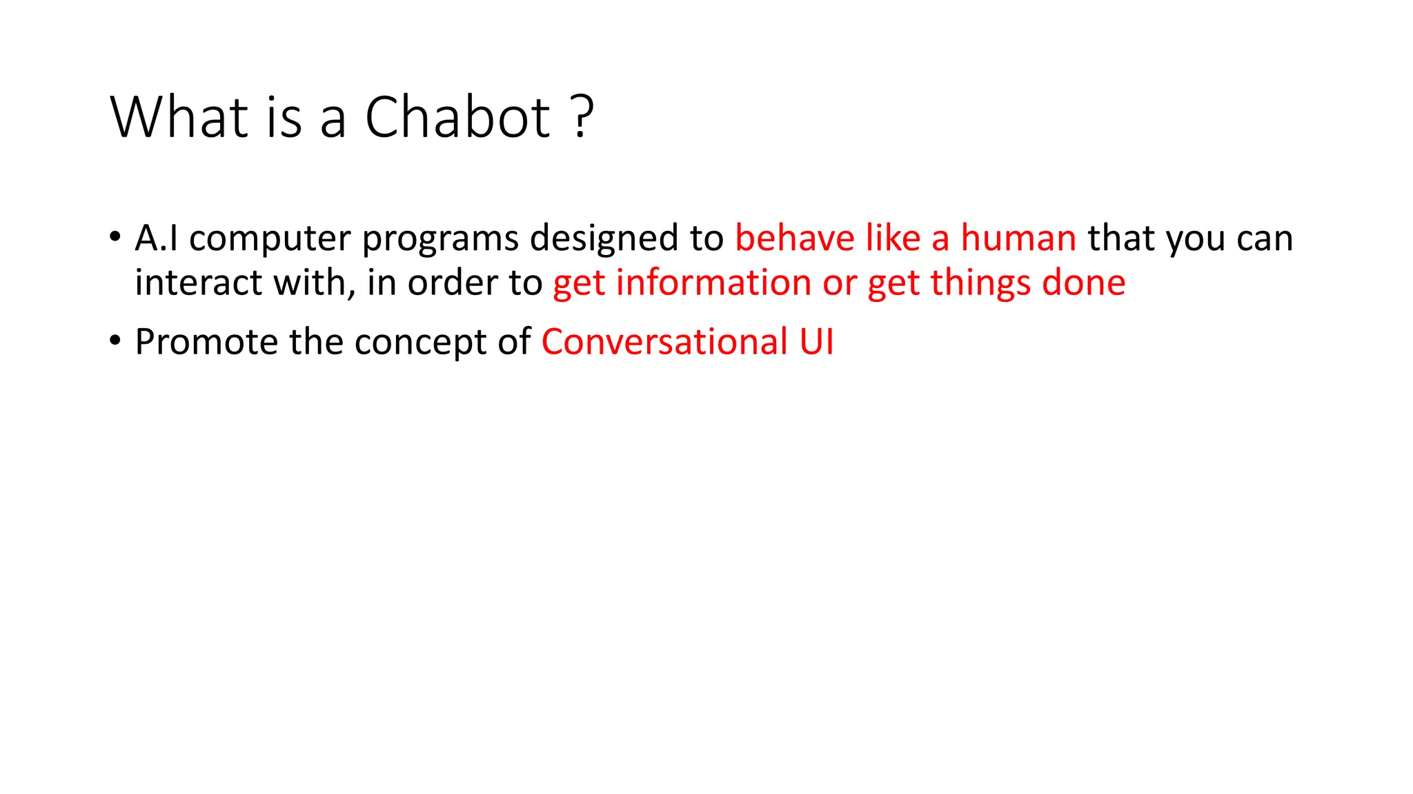 What is a Chabot ? • A.I computer programs designed to behave like a human that you can interact with, in order to get information or get things done • Promote the concept of Conversational UI 