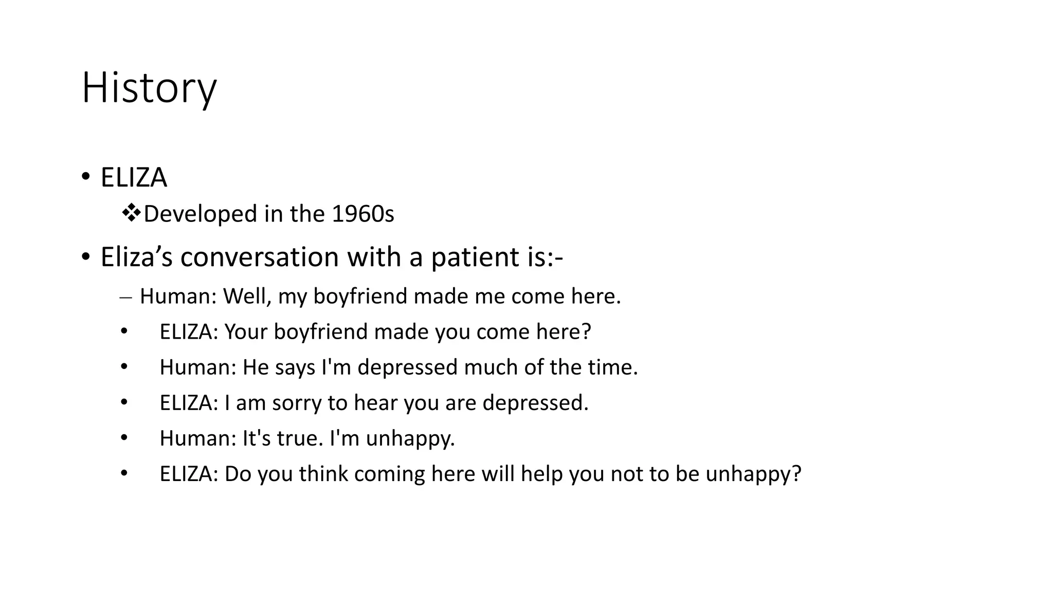 History • ELIZA Developed in the 1960s • Eliza’s conversation with a patient is:- – Human: Well, my boyfriend made me come here. • ELIZA: Your boyfriend made you come here? • Human: He says I'm depressed much of the time. • ELIZA: I am sorry to hear you are depressed. • Human: It's true. I'm unhappy. • ELIZA: Do you think coming here will help you not to be unhappy? 