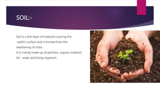 SOIL:-
Soil is a thin layer of material covering the
earth’s surface and is formed from the
weathering of rocks.
It is mai...