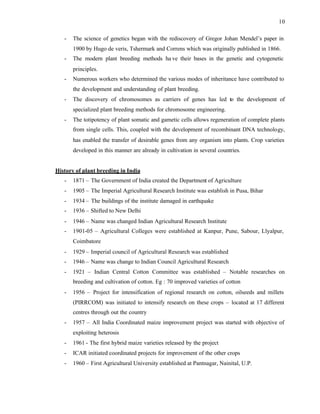 10
- The science of genetics began with the rediscovery of Gregor Johan Mendel’s paper in
1900 by Hugo de veris, Tshermark and Correns which was originally published in 1866.
- The modern plant breeding methods ha ve their bases in the genetic and cytogenetic
principles.
- Numerous workers who determined the various modes of inheritance have contributed to
the development and understanding of plant breeding.
- The discovery of chromosomes as carriers of genes has led to the development of
specialized plant breeding methods for chromosome engineering.
- The totipotency of plant somatic and gametic cells allows regeneration of complete plants
from single cells. This, coupled with the development of recombinant DNA technology,
has enabled the transfer of desirable genes from any organism into plants. Crop varieties
developed in this manner are already in cultivation in several countries.
History of plant breeding in India
- 1871 – The Government of India created the Department of Agriculture
- 1905 – The Imperial Agricultural Research Institute was establish in Pusa, Bihar
- 1934 – The buildings of the institute damaged in earthquake
- 1936 – Shifted to New Delhi
- 1946 – Name was changed Indian Agricultural Research Institute
- 1901-05 – Agricultural Colleges were established at Kanpur, Pune, Sabour, Llyalpur,
Coimbatore
- 1929 – Imperial council of Agricultural Research was established
- 1946 – Name was change to Indian Council Agricultural Research
- 1921 – Indian Central Cotton Committee was established – Notable researches on
breeding and cultivation of cotton. Eg : 70 improved varieties of cotton
- 1956 – Project for intensification of regional research on cotton, oilseeds and millets
(PIRRCOM) was initiated to intensify research on these crops – located at 17 different
centres through out the country
- 1957 – All India Coordinated maize improvement project was started with objective of
exploiting heterosis
- 1961 - The first hybrid maize varieties released by the project
- ICAR initiated coordinated projects for improvement of the other crops
- 1960 – First Agricultural University established at Pantnagar, Nainital, U.P.
 
