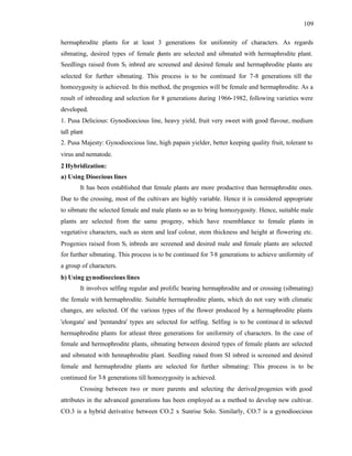 109
hermaphrodite plants for at least 3 generations for unifonnity of characters. As regards
sibmating, desired types of female p
lants are selected and sibmated with hermaphrodite plant.
Seedlings raised from S1 inbred are screened and desired female and hermaphrodite plants are
selected for further sibmating. This process is to be continued for 7-8 generations till the
homozygosity is achieved. In this method, the progenies will be female and hermaphrodite. As a
result of inbreeding and selection for 8 generations during 1966-1982, following varieties were
developed.
1. Pusa Delicious: Gynodioecious line, heavy yield, fruit very sweet with good flavour, medium
tall plant
2. Pusa Majesty: Gynodioecious line, high papain yielder, better keeping quality fruit, tolerant to
virus and nematode.
2 Hybridization:
a) Using Dioecious lines
It has been established that female plants are more productive than hermaphrodite ones.
Due to the crossing, most of the cultivars are highly variable. Hence it is considered appropriate
to sibmate the selected female and male plants so as to bring homozygosity. Hence, suitable male
plants are selected from the same progeny, which have resemblance to female plants in
vegetative characters, such as stem and leaf colour, stem thickness and height at flowering etc.
Progenies raised from S1 inbreds are screened and desired male and female plants are selected
for further sibmating. This process is to be continued for 7
-8 generations to achieve uniformity of
a group of characters.
b) Using gynodioecious lines
It involves selfing regular and prolific bearing hermaphrodite and or crossing (sibmating)
the female with hermaphrodite. Suitable hermaphrodite plants, which do not vary with climatic
changes, are selected. Of the various types of the flower produced by a hermaphrodite plants
'elongata' and 'pentandra' types are selected for selfing. Selfing is to be continued in selected
hermaphrodite plants for atleast three generations for uniformity of characters. In the case of
female and hermophrodite plants, sibmating between desired types of female plants are selected
and sibmated with hennaphrodite plant. Seedling raised from SI inbred is screened and desired
female and hermaphrodite plants are selected for further sibmating: This process is to be
continued for 7-8 generations till homozygosity is achieved.
Crossing between two or more parents and selecting the derived progenies with good
attributes in the advanced generations has been employed as a method to develop new cultivar.
CO.3 is a hybrid derivative between CO.2 x Sunrise Solo. Similarly, CO.7 is a gynodioecious
 