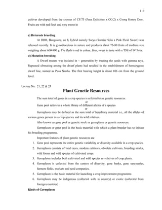110
cultivar developed from the crosses of CP.75 (Pusa Delicious x CO.2) x Coorg Honey Dew.
Fruits are with red flesh and very sweet in
c) Heterosis breeding
At IIHR, Bangalore, an F1 hybrid namely Surya (Sunrise Solo x Pink Flesh Sweet) was
released recently. It is gynodioecious in nature and produces about 75-80 fruits of medium size
weighing about 600-800 g. The flesh is red in colour, firm, sweet to taste with a TSS of 14° brix.
d) Mutation breeding
A Dwarf mutant was isolated in ~ generation by treating the seeds with gamma rays.
Repeated sibmating among the dwarf plants had resulted in the establishment of homozygous
dwarf line, named as Pusa Nanha. The first bearing height is about 106 cm from the ground
level.
Lecture No: 21, 22 & 23
Plant Genetic Resources
The sum total of genes in a crop species is referred to as genetic resources.
or
Gene pool refers to a whole library of different alleles of a species
or
Germplasm may be defined as the sum total of hereditary material i.e., all the alleles of
various genes present in a crop species and its wild relatives.
Also known as gene pool or genetic stock or germplasm or genetic resources.
Germplasm or gene pool is the basic material with which a plant breeder has to initiate
his breeding programme.
Important features of plant genetic resources are
1. Gene pool represents the entire genetic variability or diversity available in a crop species.
2. Germplasm consists of land races, modern cultivars, obsolete cultivars, breeding stocks,
wild forms and wild species of cultivated crops.
3. Germplasm includes both cultivated and wild species or relatives of crop plants.
4. Germplasm is collected from the centres of diversity, gene banks, gene sanctuaries,
farmers fields, markets and seed companies.
5. Germplasm is the basic material for launching a crop improvement programme.
6. Germplasm may be indigenous (collected with in country) or exotic (collected from
foreign countries)
Kinds of Germplasm
 