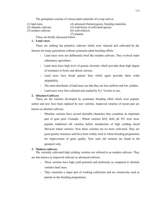 111
The germplasm consists of various plant materials of a crop such as
(1) land races (4) advanced (homozygous), breeding materials,
(2) obsolete cultivars (5) wild forms of cultivated species
(3) modern cultivars (6) wild relatives
(7) mutants
These are briefly discussed below :
1. Land races
These are nothing but primitive cultivars which were selected and cultivated by the
farmers for many generations without systematic plant breeding efforts.
- Land races were not deliberately bred like modern cultivars. They evolved under
subsistence agriculture.
- Land races have high level of genetic diversity which provides them high degree
of resistance to biotic and abiotic stresses.
- Land races have broad genetic base which again provides them wider
adoptability.
- The main drawbacks of land races are that they are less uniform and low yielders.
- Land races were first collected and studied by N.I. Vavilor in rice.
2. Obsolete Cultivars
These are the varieties developed by systematic breeding effort which were popular
earlier and now have been replaced by new varieties. Improved varieties of recent past are
known as obsolete cultivars.
- Obsolete varieties have several desirable characters they constitute an important
part of gene pool. Example : Wheat varieties K65, K68, pb 591 were most
popular traditional tall varieties before introduction of high yielding dwarf
Mexican wheat varieties. Now these varieties are no more cultivated. They are
good genetic resources and have been widely used in wheat breeding programmes
for improvement of grain quality. Now such old varieties are found in the
genepool only.
3. Modern cultivars
The currently cultivated high yielding varieties are referred to as modern cultivars. They
are also known as improved cultivars or advanced cultivars.
- These varieties have high yield potential and uniformity as compared to obsolete
varieties land races.
- They constitute a major part of working collections and are extensively used as
parents in the breeding programmes.
 