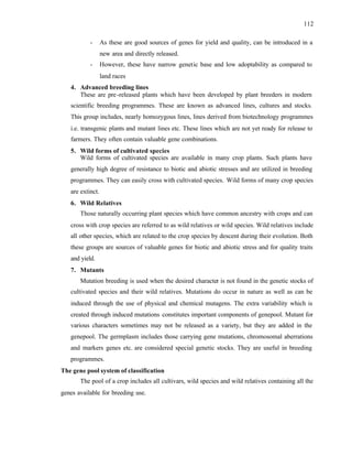 112
- As these are good sources of genes for yield and quality, can be introduced in a
new area and directly released.
- However, these have narrow genetic base and low adoptability as compared to
land races
4. Advanced breeding lines
These are pre-released plants which have been developed by plant breeders in modern
scientific breeding programmes. These are known as advanced lines, cultures and stocks.
This group includes, nearly homozygous lines, lines derived from biotechnology programmes
i.e. transgenic plants and mutant lines etc. These lines which are not yet ready for release to
farmers. They often contain valuable gene combinations.
5. Wild forms of cultivated species
Wild forms of cultivated species are available in many crop plants. Such plants have
generally high degree of resistance to biotic and abiotic stresses and are utilized in breeding
programmes. They can easily cross with cultivated species. Wild forms of many crop species
are extinct.
6. Wild Relatives
Those naturally occurring plant species which have common ancestry with crops and can
cross with crop species are referred to as wild relatives or wild species. Wild relatives include
all other species, which are related to the crop species by descent during their evolution. Both
these groups are sources of valuable genes for biotic and abiotic stress and for quality traits
and yield.
7. Mutants
Mutation breeding is used when the desired character is not found in the genetic stocks of
cultivated species and their wild relatives. Mutations do occur in nature as well as can be
induced through the use of physical and chemical mutagens. The extra variability which is
created through induced mutations constitutes important components of genepool. Mutant for
various characters sometimes may not be released as a variety, but they are added in the
genepool. The germplasm includes those carrying gene mutations, chromosomal aberrations
and markers genes etc. are considered special genetic stocks. They are useful in breeding
programmes.
The gene pool system of classification
The pool of a crop includes all cultivars, wild species and wild relatives containing all the
genes available for breeding use.
 