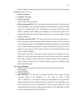 113
Based on degree of relationship, the gene pool of crops can be divided into three groups
(Harland and Dewet, 1971),viz.,
1. Primary gene pool
2. Secondary Gene pool
3. Tertiary gene pool
These are briefly discussed below :
1. Primary gene pool (GP1) : This is also known as gene pool one (GP1). The gene pool in
which intermating is easy and leads to production of fertile hybrids is known as primary
gene pool. It includes plants of the same species or of closely related species which
produce completely fertile offspring on intermating. In such gene pool, genes can be
exchanged between lines simply by making normal crosses. This is the material of prime
breeding importance.
2. Secondary gene pool (GP2) : This type of gene pool is also known as gene pool two
(GP2). The genetic material that leads to partial fertility on crossing with GP1 is referred
to as secondary gene pool. It includes plants that belong to related species. Such material
can be crossed with primary gene pool, but usually the hybrids are sterile and some of the
progeny to some extent are fertile. Transfer of gene from such material to primary gene
pool is possible but difficult.
Tertiary gene pool (GP3) : The genetic material which leads to production of sterile
hybrids on crossing with primary gene pool is termed as tertiary gene pool or gene pool
three (GP3). It includes material which can be crossed with GP1, but the hybrids are
sterile. Transfer of genes from such material to primary gene pool is possible with the
help of special techniques.
Types of seed collections
Based on the use and duration of conservation, seed collections are of three types
1. Base collections
2. Active collections
3. Working collections
1. Base collections: It is also known as principal collection. These consist of all the
accessions present in the germplasm of a crop. They are stored at about
-180
C or -200
C with 5 + 1% moisture content; they are disturbed only for regeneration.
When the germination of an accession falls below, usually, 95% of its germination at the
start of storage, the accession is regenerated. For reasons of safety, duplicates of base
collections should be conserved in other germplasm banks as well. High quality orthodox
seeds can maintain good viability upto 100 years.
 