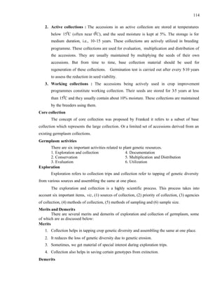 114
2. Active collections : The accessions in an active collection are stored at temperatures
below 150
C (often near 00
C), and the seed moisture is kept at 5%. The storage is for
medium duration, i.e., 10-15 years. These collections are actively utilized in breeding
programme. These collections are used for evaluation, multiplication and distribution of
the accessions. They are usually maintained by multiplying the seeds of their own
accessions. But from time to time, base collection material should be used for
regeneration of these collections. Germination test is carried out after every 5
-10 years
to assess the reduction in seed viability.
3. Working collections : The accessions being actively used in crop improvement
programmes constitute working collection. Their seeds are stored for 3-5 years at less
than 150
C and they usually contain about 10% moisture. These collections are maintained
by the breeders using them.
Core collection
The concept of core collection was proposed by Franked it refers to a subset of base
collection which represents the large collection. Or a limited set of accessions derived from an
existing germplasm collections.
Germplasm activities
There are six important activities related to plant genetic resources.
1. Exploration and collection 4. Documentation
2. Conservation 5. Multiplication and Distribution
3. Evaluation 6. Utilization
Exploration
Exploration refers to collection trips and collection refer to tapping of genetic diversity
from various sources and assembling the same at one place.
The exploration and collection is a highly scientific process. This process takes into
account six important items, viz, (1) sources of collection, (2) priority of collection, (3) agencies
of collection, (4) methods of collection, (5) methods of sampling and (6) sample size.
Merits and Demerits
There are several merits and demerits of exploration and collection of germplasm, some
of which are as discussed below:
Merits
1. Collection helps in tapping crop genetic diversity and assembling the same at one place.
2. It reduces the loss of genetic diversity due to genetic erosion.
3. Sometimes, we get material of special interest during exploration trips.
4. Collection also helps in saving certain genotypes from extinction.
Demerits
 