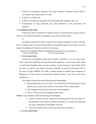 115
1. Collection of germplasm especially from other countries, sometimes leads t
o entry of
new diseases, new insects and new weeds.
2. Collection is a tedious job.
3. Collector, sometimes has encounter with wild animals like elephants, tigers etc.
4. Transportation of huge collections also poses difficulties in the exploration and
collection.
2. Germplasm conservation
Conservation refers to protection of genetic diversity of crop plants from genetic erosion.
There are two important methods of germplasm conservation or preservation.
or
Germplasm conservation refers to maintain the collected germplasm in such a state that
there is minimum risk for its loss and that either it can be planted directly in the field or it can be
prepare for planting with relative ease when ever necessary.
There are two important methods of germplasm conservation or preservation viz.,
1. In situ conservation 2. Ex situ conservation
1. In situ conservation
Conservation of germplasm under natural habitat is referred to as in situ conservation.
This is achieved by protecting this area from human interference : such an area is often called
as natural park, biosphere reserve or gene sanctuary. A gene sanctuary is best located within
the centre of origin of crop species concerned, preferably covering the microcenter with in
the centre of origin. NBPGR, New Delhi is making attempts to establish gene sanctuaries in
Meghalaya for Citrus and in the North-Eastern region for Musa, Citrus, Oryza, Saccharum
and Megifera.
This method of preservation has following main disadvantages
1) Each protected area will cover only very small portion of total diversity of a crop
species, hence several areas will have to be conserved for a single species.
2) The management of such areas also poses several problems.
3) This is a costly method of germplasm conservation
Merits : Gene sanctuaries offer the following two advantages.
1. A gene sanctuary not only conserves the existing genetic diversity present in
the population, it also allows evolution to continue. As a result, new alleles and
new gene combinations would appear with time.
2. The risks associated with ex situ conservation are not operative.
2. Ex situ conservation
 