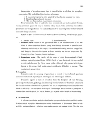 116
Conservation of germplasm away from its natural habitat is called ex situ germplasm
conservation. This method has following three advantages.
1) It is possible to preserve entire genetic diversity of a crop species at one place.
2) Handling of germplasm is also easy
3) This is a cheap method of germplasm conservation
Preservation in the form of seed is the most common and easy method, relatively safe,
requires minimum space and easy to maintain. Glass, tin or plastic containers are used for
preservation and storage of seeds. The seed can be conserved under long term, medium term and
short term storage conditions.
Roberts in 1973 classified seeds on the basis of their storability, into twomajor groups.
viz.,
1. Orthodox seeds 2. Recalcitrant seeds
1. Orthodox Seeds : Seeds of this type can be dried to low moisture content of 5% and
stored at a low temperature without losing their viability are known as orthodox seeds.
Most crop seeds belong to this category. Such seeds can be easily stored for long periods;
their longevity increases in response to lower humidity and storage temperature. Eg.
Wheat, Rice, Corn, Chickpea, Cotton, Sunflower
2. Recalcitrant seeds : The viability of this group of seeds drops drastically if their
moisture content is reduced below 12-30%. Seeds of many forest and fruit trees, and of
several tropically crops like Citrus, cocoa, coffee, rubber, oil palm, mango, jackfruit, etc.
belong to this group. Such seeds present considerable difficulties in storage. They
require in situ conservation.
3. Evaluation
Evaluation refers to screening of germplasm in respect of morphological, genetical,
economic, biochemical, physiological, pathological and entomological attributes.
Evaluation requires a team of specialists from the disciplines of plant breeding,
physiology, biochemistry, pathology and entomology. First of all a list of descriptors (characters)
for which evaluation has to be done is prepared. This task is completed by a team of experts from
IPGRI, Rome, Italy. The descriptors are ready for various crops. The evaluation of germplasm is
down in three different places, viz., (1) in the field, (2) in green house, and (3) in the laboratory.
4. Documentation
It refers to compilation, analysis, classification storage and dissemination of information.
In plant genetic resources, documentation means dissemination of information about various
activities such as collection, evaluation, conservation, storage and retrieval of data. Now the term
 