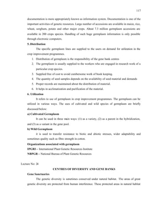 117
documentation is more appropriately known as information system. Documentation is one of the
important activities of genetic resources. Large number of accessions are available in maize, rice,
wheat, sorghum, potato and other major crops. About 7.3 million germplasm accessions are
available in 200 crops species. Handling of such huge germplasm information is only possible
through electronic computers.
5. Distribution
The specific germplasm lines are supplied to the users on demand for utilization in the
crop improvement programmes.
1. Distribution of germplasm is the responsibility of the gene bank centres
2. The germplasm is usually supplied to the workers who are engaged in research work of a
particular crop species.
3. Supplied free of cost to avoid cumbersome work of book keeping.
4. The quantity of seed samples depends on the availability of seed material and demands
5. Proper records are maintained about the distribution of material.
6. It helps in acclimatization and purification of the material.
6. Utilization
It refers to use of germplasm in crop improvement programmes. The germplasm can be
utilized in various ways. The uses of cultivated and wild species of germplasm are briefly
discussed below:
a) Cultivated Germplasm
It can be used in three main ways: (1) as a variety, (2) as a parent in the hybridization,
and (3) as a variant in the gene pool.
b) Wild Germplasm
it is used to transfer resistance to biotic and abiotic stresses, wider adaptability and
sometimes quality such as fibre strength in cotton.
Organizations associated with germplasm
IPGRI – International Plant Genetic Resources Institute
NBPGR – National Bureau of Plant Genetic Resources
Lecture No: 24
CENTRES OF DIVERSITY AND GENE BANKS
Gene Sanctuaries
The genetic diversity is sometimes conserved under natural habitat. The areas of great
genetic diversity are protected from human interference. These protected areas in natural habitat
 