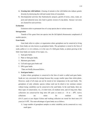 119
4. Grazing into wild habitats : Grazing of animals in the wild habitat also reduces genetic
diversity by destroying the wild and weedy forms of crop plants.
5. Developmental activities like Hydroelectric projects, growth of towns, cities, roads, air
ports and industrial areas also lead to genetic erosion of crop plants, because vast areas
are cleaned for such activities.
Extinction
Extinction refers to permanent loss of a crop species due to various reasons.
Introgression
Transfer of few genes from one species into the full diploid chromosome complement of
another species.
Gene banks
Gene bank refers to a place or organization where germplasm can be conserved in living
state. Gene banks are also known as germplasm banks. The germplasm is stored in the form of
seeds, pollen or in vitro cultures, or in the case of a field gene banks, as plants growing in the
field. Gene banks are mainly of two types, viz.,
1. Seed gene banks
2. Plant or field gene banks
3. Meristem gene banks
4. Cell and organ gene banks and
5. DNA gene banks
These are briefly discussed below :
1. Seed gene banks :
A place where germplasm is conserved in the fo
rm of seeds is called seed gene banks.
Seeds are very convenient for storage because they occupy smaller space than whole plants.
However, seeds of all crops can not be stored at low temperature in the seed banks. The
germplasm of only orthodox species (whose seed can be dried to low moisture content
without losing variability) can be conserved in the seed banks. In the seed banks, there are
three types of conservation, viz., (1) short term, (2) medium term, and (3) long term. Base
collections are conserved for long term (50 years or more) at – 18 or – 200
C. Active
collections are stores for medium term
(10-15 years) at zero degree Celsius and working collection are stored for short term (3
-5
years) at 5-100
C. The main advantages of gene banks are as follows.
1) Large number of germplasm samples or entire variability can be conserved in a very
small space.
 