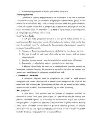 121
3. Maintenance of germplasm in the field gene banks is costly affair
Meristem gene banks
Germplasm of asexually propagated species can be conserved in the form of meristems.
This method is widely used for conservation and propagation of horticultural species. In vitro
method can be used in two ways. First for storage of tissues under slow growth conditions.
Second, for long term conservation of germplasm by cryopreservation. In cryopreservation, the
tissues are stored at a very low temperature i.e. at -1960
C in liquid nitrogen. At this temperature,
all biological processes virtually come to a stop.
Shoot Tip Gene Banks
In such gene banks, germplasm is conserved as slow growth cultures of shoot-tips and
nodal segments. Their regeneration consists of sub-culturing the cultures, which may be done
every 6 months to 3 years. The chief merits for the conservation of germplasm of vegetatively
propagated crops and tree species.
1. Genotypes of the accessions can be conserved indefinitely free from diseases and pests.
2. They can be used for such crops, which either do into produce seeds or produce
recalcitrant seeds.
3. Subculture becomes necessary only after relatively long periods (every 6-36 months).
4. Regeneration i.e., subculturing, requires a comparatively very short time.
In addition, cuttings, bulbs and tubers can be maintained under controlled humidity and
temperature conditions; however, this approach is practical for the short and medium term
storage, and it should be used in conjunction with a field gene bank.
Cell and Organ Gene Banks
A germplasm collection based on cryopreserved (at -1960
C in liquid nitrogen)
embryogenic cell cultures, shoot-tips and or somatic/zygotic embryos may be called cell and
organ bank. The techniques for cryopreservation of plant cells and tissues are being rapidly
refined, and some such banks have been established, e.g., for potato in Germany.
DNA Gene Banks
In these banks, DNA segments from the genomes of germplasm accessions are
maintained as cosmid clones, phage lysates or pure DNA (the last one being for relatively short
periods). These DNA segments can be evaluated and the desired ones may be used to produce
transgenic plants. This approach is applicable to the conservation of genetic materials of already
extinct species since DNA extracted from well preserved herbarium specimens can often be
cloned. However, it is very expensive and highly sophisticated. A world-wide network of DNA
banks for threatened / endangered species has been established
.
 