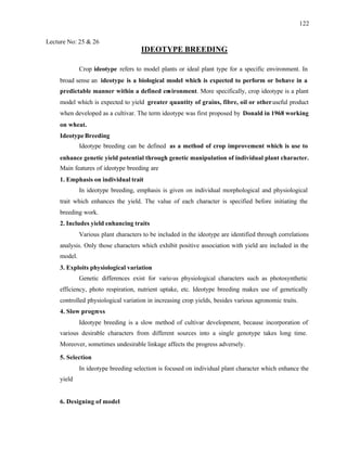 122
Lecture No: 25 & 26
IDEOTYPE BREEDING
Crop ideotype refers to model plants or ideal plant type for a specific environment. In
broad sense an ideotype is a biological model which is expected to perform or behave in a
predictable manner within a defined environment. More specifically, crop ideotype is a plant
model which is expected to yield greater quantity of grains, fibre, oil or otheruseful product
when developed as a cultivar. The term ideotype was first proposed by Donald in 1968 working
on wheat.
IdeotypeBreeding
Ideotype breeding can be defined as a method of crop improvement which is use to
enhance genetic yield potential through genetic manipulation of individual plant character.
Main features of ideotype breeding are
1. Emphasis on individual trait
In ideotype breeding, emphasis is given on individual morphological and physiological
trait which enhances the yield. The value of each character is specified before initiating the
breeding work.
2. Includes yield enhancing traits
Various plant characters to be included in the ideotype are identified through correlations
analysis. Only those characters which exhibit positive association with yield are included in the
model.
3. Exploits physiological variation
Genetic differences exist for various physiological characters such as photosynthetic
efficiency, photo respiration, nutrient uptake, etc. Ideotype breeding makes use of genetically
controlled physiological variation in increasing crop yields, besides various agronomic traits.
4. Slow progress
Ideotype breeding is a slow method of cultivar development, because incorporation of
various desirable characters from different sources into a single genotype takes long time.
Moreover, sometimes undesirable linkage affects the progress adversely.
5. Selection
In ideotype breeding selection is focused on individual plant character which enhance the
yield
6. Designing of model
 