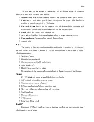124
The term ideotype was coined by Donald in 1968 working on wheat. He proposed
ideotype of wheat with following main features:
1. A short strong stem. It imparts lodging resistance and reduces the losses due to lodging.
2. Erect leaves. Such leaves provide better arrangement for proper light distribution
resulting in high photosynthesis or CO2 fixation.
3. Few small leaves. Leaves are the important sites of photosynthesis, respiration and
transpiration. Few and small leaves reduce water loss due to transpiration.
4. Larger ear. It will produce more grains per ear.
5. An erect ear. It will get light from all sides resulting in proper grain development.
6. Presence of awns. Awns contribute towards photosynthesis.
7. A single culm.
RICE
The concept of plant type was introduced in rice breeding by Jennings in 1964, through
the term ideotype was coined by Donald in 1968. He suggested that in rice an ideal or model
plant type consists of
1. Semi dwarf stature
2. High tillering capacity and
3. Short, erect, thick and highly angled leaves
4. More panicles /m2
,
5. High (55% ore more) harvest index.
Now emphasis is also given on physiological traits in the development of rice ideotype.
MAIZE
IN 1975, Mock and Pearce proposed ideal planttype of maize.
1. Stiff-vertically-oriented leaves above the ear.
2. Maximum photosynthetic efficiency.
3. Efficient translocation of photysynthate into grain.
4. Short interval between pollen shed and silk emergence.
5. Small tassel size.
6. Photoperiod insensitivity
7. Cold tolerance
8. Long Grain-filling period
BARLEY
Rasmusson (1987) reviewed the work on ideotype breeding and also suggested ideal
plant type of six rowed barley.
 