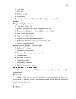 125
1. Short stature
2. Long awns
3. High harvest index
4. High biomass.
Kernel weight and kernel number were found rewarding in increasing yield.
COTTON
Ideotype for irrigated cultivation
1. Short stature (90-120 cm)
2. Compact and sympodial plant habit making pyramidal shape
3. Determinate in fruiting habit with unimodal distribution of bolling
4. Short duration (150-165 days)
5. Responsive to high fertilizer dose
6. High degree of inter plant competitive ability
7. High degree of resistance to insect pests and diseases, and
8. High physiological efficiency.
Rainfed conditions (Singh and Narayanan 1993)
1. Earliness (150-165 days)
2. Fewer small and thick leaves
3. Compact and short stature, indeterminate habit
4. Sparse hairiness,
5. Medium to big boll size
6. Synchronous bolling
7. High response to nutrients
8. Resistance to insects and diseases.
FACTORS AFFECTING IDEOTYPES
There are several factors which affect development of ideal plant type. These are briefly
discussed below:
1. Crop Species
Ideotype differs from crop to crop. The ideotype of monocots significantly differs from
those of dicots. In monocots, tillering is more important whereas in dicots branching is one of the
important features of ideotype.
2. Cultivation
 
