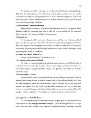 126
The ideotype also differs with regard to crop cultivation. The features of irrigated crops
differ from that of rainfed crop. The rainfed crop needs drought resistance, fewer and smaller
leaves to reduce water loss through transpiration. In dicots, indeterminate types are required for
rainfed conditions, because indeterminate type can produce another flush of flowers if the first
flush in affected by drought conditions.
3. Socio-economic Condition of Farmers
Socio-economic condition of farmers also determines crop ideotype. For example, dwarf
Sorghum is ideal for mechanical harvesting in USA, but it is not suitable for the farmers of
Africa where the stalks are used for fuelor hut constructions.
4. Economic Use
The ideotype also differ according to the economic use of the crop, for example, dwarf
types are useful in Sorghum and pearl millet when the crop is grown for grain purpose. But when
these crops are grown for fodder purpose, tall stature is desirable one. Moreover, less leafy types
are desirable for grain purpose and more leafy genotypes for fodder purpose. The larger leaves
are also desirable in case of fodder crop.
STEPS IN IDEOTYPE BREEDING
Ideotype breeding consists of four important steps,
1. Development of Conceptual Model
The values of various morphological and physiological traits are specified to develop a
conceptual theoretical model. For example, values for plant height, maturity duration, leaf size,
leaf number, angle of leaf, photosynthetic rate etc., are specified. Then efforts are made to
achieve this model.
2. Selection of Base Material
Selection of base material is an important step after development of conceptual model of
ideotype. Genotypes to be used in devising a model plant type should have broad genetic base
and wider adaptability. Genotypes for plant stature, maturity duration, leaf size and angle and
resistance are selected from the global gene pool of the concerned crop species. Genotypes
resistant or tolerant to drought, soil salinity, alkalinity, diseases and insects are selected from the
gene pool with the cooperation of physiologist, soil scientist, pathologist and entomologist.
3. Incorporation of Desirable Traits
The next important step in combining of various morphological and physiological traits
from different selected genotypes into single genotype . Various breeding procedures, viz single
cross, three way cross, multiple cross, backcross, composite crossing, intermating, mutation
 