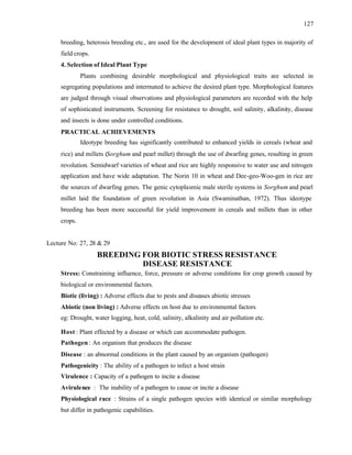 127
breeding, heterosis breeding etc., are used for the development of ideal plant types in majority of
field crops.
4. Selection of Ideal Plant Type
Plants combining desirable morphological and physiological traits are selected in
segregating populations and intermated to achieve the desired plant type. Morphological features
are judged through visual observations and physiological parameters are recorded with the help
of sophisticated instruments. Screening for resistance to drought, soil salinity, alkalinity, disease
and insects is done under controlled conditions.
PRACTICAL ACHIEVEMENTS
Ideotype breeding has significantly contributed to enhanced yields in cereals (wheat and
rice) and millets (Sorghum and pearl millet) through the use of dwarfing genes, resulting in green
revolution. Semidwarf varieties of wheat and rice are highly responsive to water use and nitrogen
application and have wide adaptation. The Norin 10 in wheat and Dee-geo-Woo-gen in rice are
the sources of dwarfing genes. The genic cytoplasmic male sterile systems in Sorghum and pearl
millet laid the foundation of green revolution in Asia (Swaminathan, 1972). Thus ideotype
breeding has been more successful for yield improvement in cereals and millets than in other
crops.
Lecture No: 27, 28 & 29
BREEDING FOR BIOTIC STRESS RESISTANCE
DISEASE RESISTANCE
Stress: Constraining influence, force, pressure or adverse conditions for crop growth caused by
biological or environmental factors.
Biotic (living) : Adverse effects due to pests and diseases abiotic stresses
Abiotic (non living) : Adverse effects on host due to environmental factors
eg: Drought, water logging, heat, cold, salinity, alkalinity and air pollution etc.
Host : Plant effected by a disease or which can accommodate pathogen.
Pathogen : An organism that produces the disease
Disease : an abnormal conditions in the plant caused by an organism (pathogen)
Pathogenicity : The ability of a pathogen to infect a host strain
Virulence : Capacity of a pathogen to incite a disease
Avirulence : The inability of a pathogen to cause or incite a disease
Physiological race : Strains of a single pathogen species with identical or similar morphology
but differ in pathogenic capabilities.
 