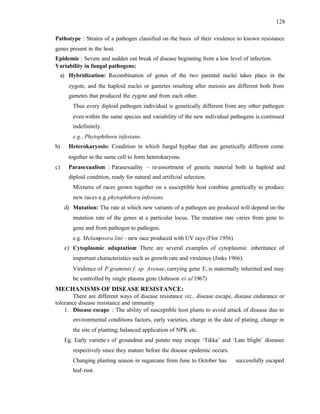 128
Pathotype : Strains of a pathogen classified on the basis of their virulence to known resistance
genes present in the host.
Epidemic : Severe and sudden out break of disease beginning from a low level of infection.
Variability in fungal pathogens:
a) Hybridization: Recombination of genes of the two parental nuclei takes place in the
zygote, and the haploid nuclei or gametes resulting after meiosis are different both from
gametes that produced the zygote and from each other.
Thus every diploid pathogen individual is genetically different from any other pathogen
even within the same species and variability of the new individual pathogens is continued
indefinitely.
e.g., Phytophthora infestans.
b) Heterokaryosis: Condition in which fungal hyphae that are genetically different come
together in the same cell to form heterokaryons.
c) Parasexualism : Parasexuality – re-assortment of genetic material both in haploid and
diploid condition, ready for natural and artificial selection.
Mixtures of races grown together on a susceptible host combine genetically to produce
new races e.g. phytophthora infestans
d) Mutation: The rate at which new variants of a pathogen are produced will depend on the
mutation rate of the genes at a particular locus. The mutation rate varies from gene to
gene and from pathogen to pathogen.
e.g. Melampsora lini – new race produced with UV rays (Flor 1956)
e) Cytoplasmic adaptation: There are several examples of cytoplasmic inheritance of
important characteristics such as growth rate and virulence (Jinks 1966).
Virulence of P.graminis f. sp. Avenae, carrying gene E, is maternally inherited and may
be controlled by single plasma gene (Johnson et al 1967)
MECHANISMS OF DISEASE RESISTANCE:
There are different ways of disease resistance viz., disease escape, disease endurance or
tolerance disease resistance and immunity
1. Disease escape : The ability of susceptible host plants to avoid attack of disease due to
environmental conditions factors, early varieties, charge in the date of plating, change in
the site of planting; balanced application of NPK etc.
Eg. Early varietie s of groundnut and potato may escape ‘Tikka’ and ‘Late blight’ diseases
respectively since they mature before the disease epidemic occurs.
Changing planting season in sugarcane from June to October has successfully escaped
leaf-rust.
 