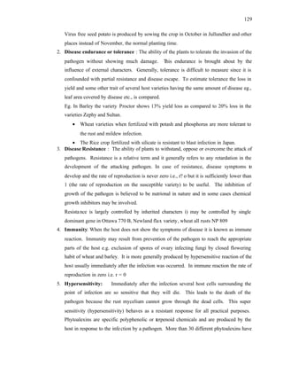 129
Virus free seed potato is produced by sowing the crop in October in Jullundher and other
places instead of November, the normal planting time.
2. Disease endurance or tolerance : The ability of the plants to tolerate the invasion of the
pathogen without showing much damage. This endurance is brought about by the
influence of external characters. Generally, tolerance is difficult to measure since it is
confounded with partial resistance and disease escape. To estimate tolerance the loss in
yield and some other trait of several host varieties having the same amount of disease eg.,
leaf area covered by disease etc., is compared.
Eg. In Barley the variety Proctor shows 13% yield loss as compared to 20% loss in the
varieties Zephy and Sultan.
• Wheat varieties when fertilized with potash and phosphorus are more tolerant to
the rust and mildew infection.
• The Rice crop fertilized with silicate is resistant to blast infection in Japan.
3. Disease Resistance : The ability of plants to withstand, oppose or overcome the attack of
pathogens. Resistance is a relative term and it generally refers to any retardation in the
development of the attacking pathogen. In case of resistance, disease symptoms to
develop and the rate of reproduction is never zero i.e., r? o but it is sufficiently lower than
1 (the rate of reproduction on the susceptible variety) to be useful. The inhibition of
growth of the pathogen is believed to be nutrional in nature and in some cases chemical
growth inhibitors may be involved.
Resistance is largely controlled by inherited characters i) may be controlled by single
dominant gene in Ottawa 770 B, Newland flax variety, wheat all rusts NP 809
4. Immunity: When the host does not show the symptoms of disease it is known as immune
reaction. Immunity may result from prevention of the pathogen to reach the appropriate
parts of the host e.g. exclusion of spores of ovary infecting fungi by closed flowering
habit of wheat and barley. It is more generally produced by hypersensitive reaction of the
host usually immediately after the infection was occurred. In immune reaction the rate of
reproduction in zero i.e. r = 0
5. Hypersensitivity: Immediately after the infection several host cells surrounding the
point of infection are so sensitive that they will die. This leads to the death of the
pathogen because the rust mycelium cannot grow through the dead cells. This super
sensitivity (hypersensitivity) behaves as a resistant response for all practical purposes.
Phytoalexins are specific polyphenolic or terpenoid chemicals and are produced by the
host in response to the infection by a pathogen. More than 30 different phytoalexins have
 