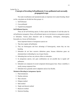 13
Lecture No: 1a
Concepts of breeding Self pollinated, Cross pollinated and asexually
propagated crops
The mode of pollination and reproduction play an important role in plant breeding. Based
on this, crop plants are divided into three groups viz.
1. Self Pollinated
2. Cross pollinated
3. Vegetatively propagated
Self Pollinated Species:
These are all self fertilizing species. In these species development of seed take place by
self pollination (autogamy). Hence self pollinated species are also known as autogamous species
or inbreeders. Various plant characters such as homogamy, cleistogamy, chasmogamy,
bisexuality etc. favour self fertilization.
Some important features of autogamous species are
1. They have regular self pollination
2. They are homozygous and have advantage of homozygosity, means they are true
breeding.
3. Inbreeders do not have recessive deleterious genes, because deleterious genes are
eliminated due to inbreeding by way of gene fixation.
4. Inbreeding does not have any adverse effects on inbreeders.
5. In autogamous species, new gene combinations are not possible due to regular self
pollination.
6. Inbreeders are composed of several component (homozygous) lines. Hence variability is
mostly among component lines.
7. Inbreeders have generally narrow adaptation and are less flexible.
Methods of Breeding in Autogamous Species
1. Plant introduction
2. Pureline selection
3. Mass selection
4. Pedigree method
5. Bulk method
6. Single seed descent method
7. Backcross method
8. Heterosis breeding
 