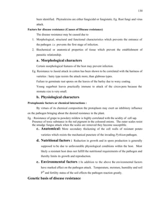 130
been identified. Phytoalexins are either fungicidal or fungistatic. Eg. Rust fungi and virus
attack.
Factors for disease resistance (Causes of Disease resistance)
The disease resistance may be caused due to
1. Morphological, structural and functional characteristics which prevents the entrance of
the pathogen i.e. prevents the first stage of infection.
2. Biochemical or anatomical properties of tissue which prevent the establishment of
parasitic relationship.
a. Morphological characters
Certain morphological features of the host may prevent infection.
Eg. Resistance to Jassid attack in cotton has been shown to be correlated with the hariness of
varieties : hairy type resists the attack more, than glabrous types.
Failure to germinate rust spores on the leaves of the barley due to waxy coating.
Young sugarbeet leaves practically immune to attack of the circos pora because the
stomata size is very small.
b. Physiological characters
Protoplasmic factors or chemical interactions :
By virtues of its chemical composition the protoplasm may exert an inhibitory influence
on the pathogen bringing about the desired resistance in the plant.
Eg. :Resistance of grape to powdery mildew is highly correlated with the acidity of cell sap.
Presence of toxic substance in the red pigment in the coloured onions. The outer scales resist
the smudge fungus attack when the scales are removed they become susceptible.
c. Anatomical: More secondary thickening of the cell walls of resistant potato
varieties which resists the mechanical puncture of the invading Pythium pathogen.
d. Nutritional factors : Reduction in growth and in spore production is generally
supposed to be due to unfavourable physiological conditions within the host. Most
likely a resistant host does not fulfill the nutritional requirements of the pathogen and
thereby limits its growth and reproduction.
e. Environmental factors : In addition to the above the environmental factors
have marked effect on the pathogen attack. Temperature, moisture, humidity and soil
PH
and fertility status of the soil effects the pathogen reaction greatly.
Genetic basis of disease resistance
 