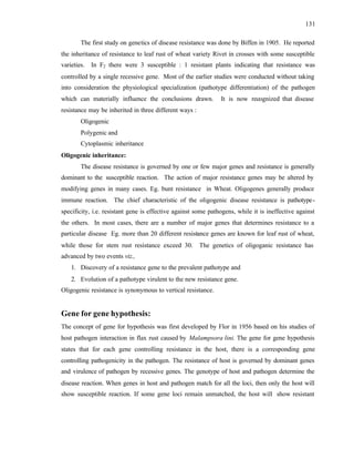 131
The first study on genetics of disease resistance was done by Biffen in 1905. He reported
the inheritance of resistance to leaf rust of wheat variety Rivet in crosses with some susceptible
varieties. In F2 there were 3 susceptible : 1 resistant plants indicating that resistance was
controlled by a single recessive gene. Most of the earlier studies were conducted without taking
into consideration the physiological specialization (pathotype differentiation) of the pathogen
which can materially influence the conclusions drawn. It is now recognized that disease
resistance may be inherited in three different ways :
Oligogenic
Polygenic and
Cytoplasmic inheritance
Oligogenic inheritance:
The disease resistance is governed by one or few major genes and resistance is generally
dominant to the susceptible reaction. The action of major resistance genes may be altered by
modifying genes in many cases. Eg. bunt resistance in Wheat. Oligogenes generally produce
immune reaction. The chief characteristic of the oligogenic disease resistance is pathotype-
specificity, i.e. resistant gene is effective against some pathogens, while it is ineffective against
the others. In most cases, there are a number of major genes that determines resistance to a
particular disease Eg. more than 20 different resistance genes are known for leaf rust of wheat,
while those for stem rust resistance exceed 30. The genetics of oligoganic resistance has
advanced by two events viz.,
1. Discovery of a resistance gene to the prevalent pathotype and
2. Evolution of a pathotype virulent to the new resistance gene.
Oligogenic resistance is synonymous to vertical resistance.
Gene for gene hypothesis:
The concept of gene for hypothesis was first developed by Flor in 1956 based on his studies of
host pathogen interaction in flax rust caused by Malampsora lini. The gene for gene hypothesis
states that for each gene controlling resistance in the host, there is a corresponding gene
controlling pathogenicity in the pathogen. The resistance of host is governed by dominant genes
and virulence of pathogen by recessive genes. The genotype of host and pathogen determine the
disease reaction. When genes in host and pathogen match for all the loci, then only the host will
show susceptible reaction. If some gene loci remain unmatched, the host will show resistant
 