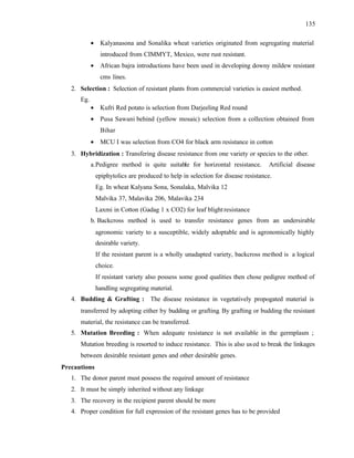 135
• Kalyanasona and Sonalika wheat varieties originated from segregating material
introduced from CIMMYT, Mexico, were rust resistant.
• African bajra introductions have been used in developing downy mildew resistant
cms lines.
2. Selection : Selection of resistant plants from commercial varieties is easiest method.
Eg.
• Kufri Red potato is selection from Darjeeling Red round
• Pusa Sawani behind (yellow mosaic) selection from a collection obtained from
Bihar
• MCU I was selection from CO4 for black arm resistance in cotton
3. Hybridization : Transfering disease resistance from one variety or species to the other.
a.Pedigree method is quite suitable for horizontal resistance. Artificial disease
epiphytolics are produced to help in selection for disease resistance.
Eg. In wheat Kalyana Sona, Sonalaka, Malvika 12
Malvika 37, Malavika 206, Malavika 234
Laxmi in Cotton (Gadag 1 x CO2) for leaf blightresistance
b. Backcross method is used to transfer resistance genes from an undersirable
agronomic variety to a susceptible, widely adoptable and is agronomically highly
desirable variety.
If the resistant parent is a wholly unadapted variety, backcross method is a logical
choice.
If resistant variety also possess some good qualities then chose pedigree method of
handling segregating material.
4. Budding & Grafting : The disease resistance in vegetatively propogated material is
transferred by adopting either by budding or grafting. By grafting or budding the resistant
material, the resistance can be transferred.
5. Mutation Breeding : When adequate resistance is not available in the germplasm ;
Mutation breeding is resorted to induce resistance. This is also used to break the linkages
between desirable resistant genes and other desirable genes.
Precautions
1. The donor parent must possess the required amount of resistance
2. It must be simply inherited without any linkage
3. The recovery in the recipient parent should be more
4. Proper condition for full expression of the resistant genes has to be provided
 