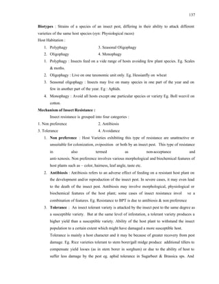 137
Biotypes : Strains of a species of an insect pest, differing in their ability to attack different
varieties of the same host species (syn: Physiological races)
Host Habitation :
1. Polyphagy 3. Seasonal Oligophagy
2. Oligophagy 4. Monophagy
1. Polyphagy : Insects feed on a vide range of hosts avoiding few plant species. Eg. Scales
& moths.
2. Oligophagy : Live on one taxonomic unit only. Eg. Hessianfly on wheat
3. Seasonal oligophagy : Insects may live on many species in one part of the year and on
few in another part of the year. Eg : Aphids.
4. Monophagy : Avoid all hosts except one particular species or variety Eg. Boll weevil on
cotton.
Mechanism of Insect Resistance :
Insect resistance is grouped into four categories :
1. Non preference 2. Antibiosis
3. Tolerance 4. Avoidance
1. Non preference : Host Varieties exhibiting this type of resistance are unattractive or
unsuitable for colonization, oviposition or both by an insect pest. This type of resistance
in also termed as non-acceptance and
anti-xenosis. Non preference involves various morphological and biochemical features of
host plants such as – color, hairness, leaf angle, taste etc.
2. Antibiosis : Antibiosis refers to an adverse effect of feeding on a resistant host plant on
the development and/or reproduction of the insect pest. In severe cases, it may even lead
to the death of the insect pest. Antibiosis may involve morphological, physiological or
biochemical features of the host plant; some cases of insect resistance invol ve a
combination of features. Eg. Resistance to BPT is due to antibiosis & non preference
3. Tolerance : An insect tolerant variety is attacked by the insect pest to the same degree as
a susceptible variety. But at the same level of infestation, a tolerant variety produces a
higher yield than a susceptible variety. Ability of the host plant to withstand the insect
population to a certain extent which might have damaged a more susceptible host.
Tolerance is mainly a host character and it may be because of greater recovery from pest
damage. Eg. Rice varieties tolerant to stem borer/gall midge produce additional tillers to
compensate yield losses (as in stem borer in sorghum) or due to the ability of host to
suffer less damage by the pest eg. aphid tolerance in Sugarbeet & Brassica sps. And
 