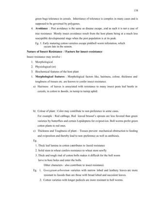 138
green bugs tolerance in cereals. Inheritance of tolerance is complex in many cases and is
supposed to be governed by polygenes.
4. Avoidance : Pest avoidance is the same as disease escape , and as such it is not a case of
true resistance Mostly insect avoidance result from the host plants being at a much less
susceptible developmental stage when the pest population is at its peak.
Eg. 1. Early maturing cotton varieties escape pinkboll worm infestation, which
occurs late in the season.
Nature of Insect Resistance / Factors for insect-resistance
Insect resistance may involve :
1. Morphological
2. Physiological (or)
3. Biochemical features of the host plant
1. Morphological features : Morphological factors like, hairiness, colour, thickness and
toughness of tissues etc. are known to confer insect resistance.
a) Hairiness of leaves is associated with resistance to many insect pests leaf beetle in
cereals, in cotton to Jassids, in turnip to turnip aphid.
b) Colour of plant : Color may contribute to non preference in some cases.
For example : Red cabbage, Red leaved brussel’s sprouts are less favored than green
varieties by butterflies and certain Lepidoptera for oviposition. Boll worms prefer green
cotton plants to red ones.
c) Thickness and Toughness of plant – Tissues prevent mechanical obstruction to feeding
and oviposition and thereby lead to non-preference as well as antibiosis.
Eg.
1. Thick leaf lamina in cotton contributes to Jassid resistance
2. Solid stem in wheat confers resistance to wheat stem sawfly
3. Thick and tough rind of cotton bolls makes it difficult for the boll worm
larve to bore holes and enter the bolls.
Other characters : also contribute to insect resistance.
Eg. 1. Gossypium arboretum varieties with narrow lobed and leathery leaves are more
resistant to Jassids than are those with broad lobed and succulent leaves.
2. Cotton varieties with longer pedicels are more resistant to boll worms.
 