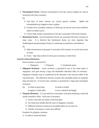 139
2. Physiological Factors : Osmotic concentration of cell sap, various exudates etc; may be
associated with insect resistance.
Eg.
1) Leaf hairs of some solanum sps. secrete gummy exudates. Aphids and
coloradobeetles get trapped in these exudates.
2) Exudates from secondary trichomes of Medicago disciformis leaves have antibiotic
effects on alfalfa weevil.
3) Cotton- High osmotic concentration of cell sap is associated with Jassid resistance.
3. Biochemical Factors : Several biochemical factors are associated with insect resistance in
many crops. It is believed that biochemical factors are more important than
morphological and physiological factors in conferring non-preference and antibiosis.
Eg.
1) High concentrations of gossypol is associated with resistance in several insect pests
in cotton.
2) In rice – high silica content in shoots gives resistance to shoot borer
Genetics of Insect Resistance
Insect resistance is governed by -
1. Oligogenes 2. Polygenes 3. Cytoplasmic genes
1. Oligogenic Resistance : Insect resistance is governed by one or few major genes or
oligogenes, each gene having a large and identifiable individual effect on resistance.
Oligogenic resistance may be conditioned by the dominant or the recessive allele of the
concerned gene. The differences between resistant and susceptible plants are generally
large and clear-cut. In several cases, resistance is governed by a single gene (monogenic
resistance)
Eg. In wheat to green bugs In cotton to Jassids
In apple to woolly aphis In rice to plant & leaf hopper
2. Polygenic Resistance : It is governed by several genes, each gene producing a small and
usually cumulative effect. Such cases of resistance.
1) Involve more than one feature of the host plant
2) Are much more durable than the cases of oligogenic resistance.
3) Difference between resistance & susceptible plants are not clear cut
4) Transfer of resistance is much more difficult
Examples for polygenic resistance
1) In wheat to cereal leaf beetle
 