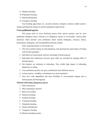 14
9. Mutation breeding
10. Polyploidy breeding
11. Distant hybridization
12. Transgenic breeding
Four breeding approaches viz., recurrent selection, disruptive selection, diallel selective
mating and biparental mating are used for population improvement.
Cross pollinated species
This group refers to cross fertilizing species these species produce seed by cross
pollination (allogamy) hence, referred to as allogamous species or out breeders. Various plant
characters which promote cross pollination which include dichogamy, monoecy, dioecy,
heterostylely, herkogamy, self incompatibility and male sterility.
Some important features of out breeders are
1. They have random mating. In such population, each genotype has equal chance of mating
with all other genotypes
2. Individuals are heterozygous and have advantage of heterozygosity
3. Individuals have deleterious recessive gene which are concealed by masking effect of
dominant genes.
4. Out breeders are intolerant to inbreeding. They exhibit high degree of inbreeding
depression on selfing.
5. Cross pollination permits new gene combinations from different sources.
6. In these species, variability is distributed over entire population.
7. They have wide adaptability and more flexibility to environmental changes due to
heterozygosity and heterogenety.
Methods of Breeding Allogamous species
1. Plant introduction
2. Mass and progeny selection
3. Back cross method.
4. Heterosis breeding
5. Synthetic breeding
6. Composite breeding
7. Polyploidy breeding
8. Distant hybridization
9. Transgenic breeding
10. Mutation breeding (rarely)
 